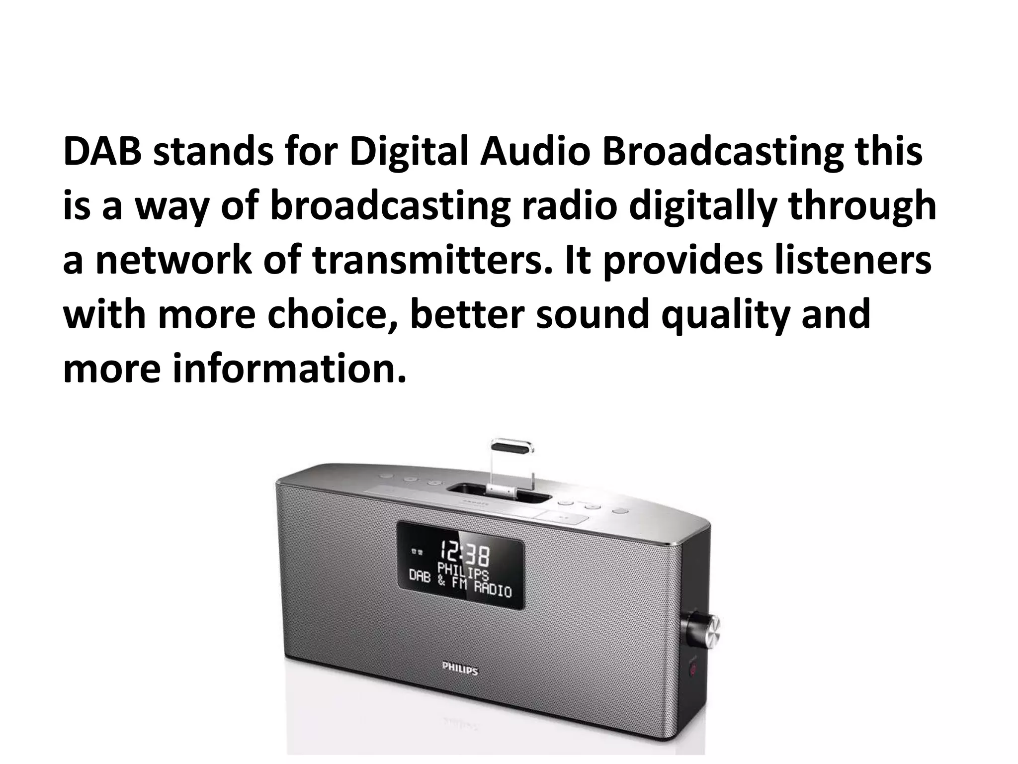 DAB stands for Digital Audio Broadcasting this
is a way of broadcasting radio digitally through
a network of transmitters. It provides listeners
with more choice, better sound quality and
more information.