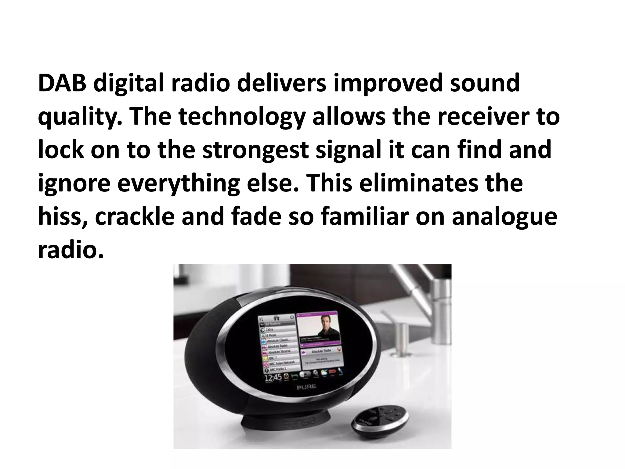 DAB digital radio delivers improved sound
quality. The technology allows the receiver to
lock on to the strongest signal it can find and
ignore everything else. This eliminates the
hiss, crackle and fade so familiar on analogue
radio.