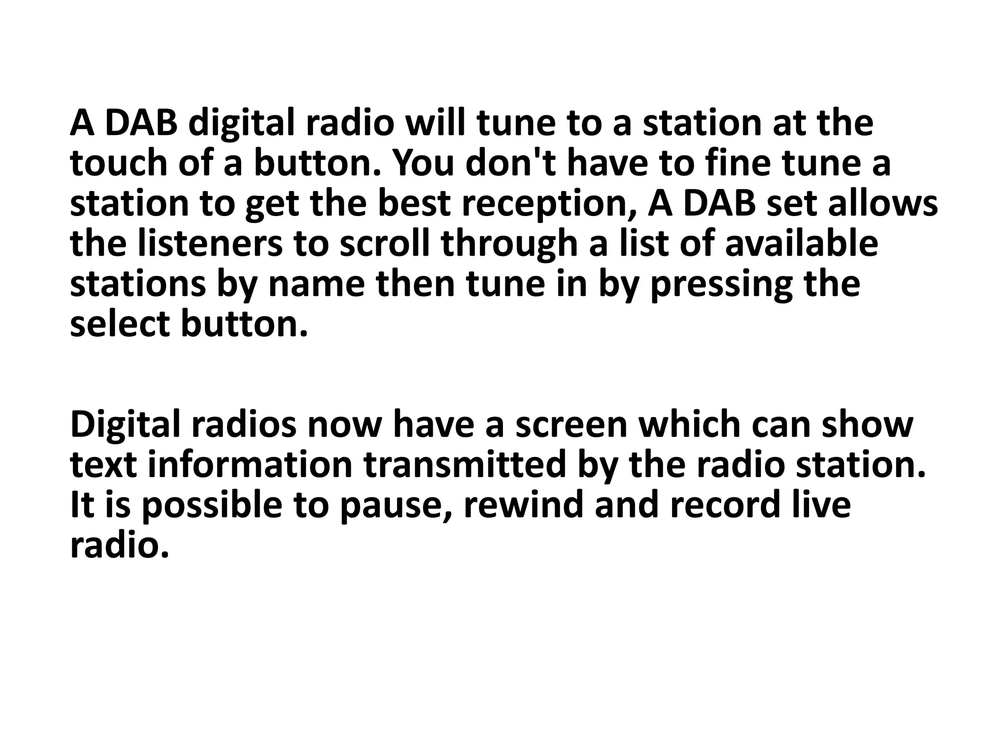 A DAB digital radio will tune to a station at the
touch of a button. You don't have to fine tune a
station to get the best reception, A DAB set allows
the listeners to scroll through a list of available
stations by name then tune in by pressing the
select button.
Digital radios now have a screen which can show
text information transmitted by the radio station.
It is possible to pause, rewind and record live
radio.