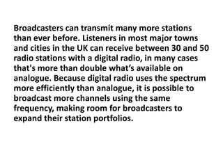 Broadcasters can transmit many more stations
than ever before. Listeners in most major towns
and cities in the UK can receive between 30 and 50
radio stations with a digital radio, in many cases
that's more than double what’s available on
analogue. Because digital radio uses the spectrum
more efficiently than analogue, it is possible to
broadcast more channels using the same
frequency, making room for broadcasters to
expand their station portfolios.

 