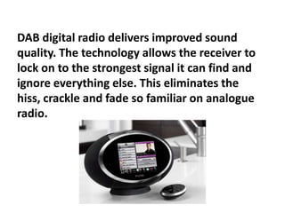 DAB digital radio delivers improved sound
quality. The technology allows the receiver to
lock on to the strongest signal it can find and
ignore everything else. This eliminates the
hiss, crackle and fade so familiar on analogue
radio.

 