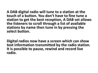 A DAB digital radio will tune to a station at the
touch of a button. You don't have to fine tune a
station to get the best reception, A DAB set allows
the listeners to scroll through a list of available
stations by name then tune in by pressing the
select button.
Digital radios now have a screen which can show
text information transmitted by the radio station.
It is possible to pause, rewind and record live
radio.

 