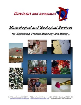 Davison and Associates


 Mineralogical and Geological Services
      for Exploration, Process Metallurgy and Mining …




921-7th Street, Montrose, BC V0G 1P0   PO Box 9, Trail, BC V1R 4L3  Tel# 250-367-9921 Blackberry# 778-991-5500
   gregdavison@rogers.blackberry.net   davisonandassociates@gmail.com     Skype rubyhunter1 www.linkedin.com
 