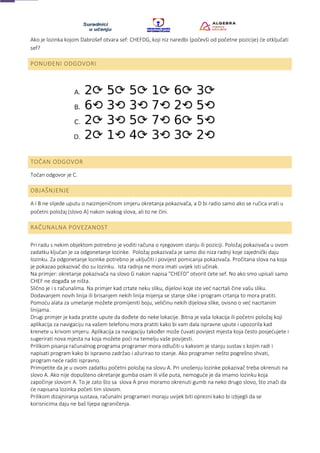 Ako je lozinka kojom Dabrošef otvara sef: CHEFDG, koji niz naredbi (počevši od početne pozicije) će otključati
sef?
PONUĐENI ODGOVORI
TOČAN ODGOVOR
Točan odgovor je C.
OBJAŠNJENJE
A i B ne slijede uputu o naizmjeničnom smjeru okretanja pokazivača, a D bi radio samo ako se ručica vrati u
početni položaj (slovo A) nakon svakog slova, ali to ne čini.
RAČUNALNA POVEZANOST
Pri radu s nekim objektom potrebno je voditi računa o njegovom stanju ili poziciji. Položaj pokazivača u ovom
zadatku ključan je za odgonetanje lozinke. Položaj pokazivača je samo dio niza radnji koje zajednički daju
lozinku. Za odgonetanje lozinke potrebno je uključiti i povijest pomicanja pokazivača. Pročitana slova na koja
je pokazao pokazivač dio su lozinku. Ista radnja ne mora imati uvijek isti učinak.
Na primjer: okretanje pokazivača na slovo G nakon napisa "CHEFD" otvorit ćete sef. No ako smo upisali samo
CHEF ne događa se ništa.
Slično je i s računalima. Na primjer kad crtate neku sliku, dijelovi koje ste već nacrtali čine vašu sliku.
Dodavanjem novih linija ili brisanjem nekih linija mijenja se stanje slike i program crtanja to mora pratiti.
Pomoću alata za umetanje možete promijeniti boju, veličinu nekih dijelova slike, ovisno o već nacrtanim
linijama.
Drugi primjer je kada pratite upute da dođete do neke lokacije. Bitna je vaša lokacija ili početni položaj koji
aplikacija za navigaciju na vašem telefonu mora pratiti kako bi vam dala ispravne upute i upozorila kad
krenete u krivom smjeru. Aplikacija za navigaciju također može čuvati povijest mjesta koja često posjećujete i
sugerirati nova mjesta na koja možete poći na temelju vaše povijesti.
Prilikom pisanja računalnog programa programer mora odlučiti u kakvom je stanju sustav s kojim radi i
napisati program kako bi ispravno zadržao i ažurirao to stanje. Ako programer nešto pogrešno shvati,
program neće raditi ispravno.
Primijetite da je u ovom zadatku početni položaj na slovu A. Pri unošenju lozinke pokazivač treba okrenuti na
slovo A. Ako nije dopušteno okretanje gumba osam ili više puta, nemoguće je da imamo lozinku koja
započinje slovom A. To je zato što sa slova A prvo moramo okrenuti gumb na neko drugo slovo, što znači da
će napisana lozinka početi tim slovom.
Prilikom dizajniranja sustava, računalni programeri moraju uvijek biti oprezni kako bi izbjegli da se
korisnicima daju ne baš lijepa ograničenja.
 
