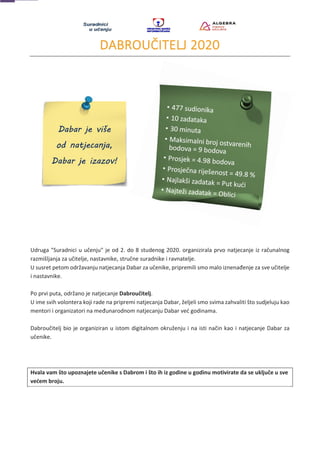 DABROUČITELJ 2020
Udruga "Suradnici u učenju" je od 2. do 8 studenog 2020. organizirala prvo natjecanje iz računalnog
razmišljanja za učitelje, nastavnike, stručne suradnike i ravnatelje.
U susret petom održavanju natjecanja Dabar za učenike, pripremili smo malo iznenađenje za sve učitelje
i nastavnike.
Po prvi puta, održano je natjecanje Dabroučitelj.
U ime svih volontera koji rade na pripremi natjecanja Dabar, željeli smo svima zahvaliti što sudjeluju kao
mentori i organizatori na međunarodnom natjecanju Dabar već godinama.
Dabroučitelj bio je organiziran u istom digitalnom okruženju i na isti način kao i natjecanje Dabar za
učenike.
Hvala vam što upoznajete učenike s Dabrom i što ih iz godine u godinu motivirate da se uključe u sve
većem broju.
 