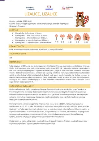 LIZALICE, LIZALICE
Oznaka zadatka: 2015-SI-02
Ključne riječi: pohlepni algoritam, optimalno rješenje, problem naprtnjače
(Knapsack Problem)
ZADATAK
• Cijena jedne lizalice iznosi 12 beura.
• Cijena paketa s dvije lizalice iznosi 20 beura.
• Cijena paketa s četiri lizalice iznosi 32 beura.
• Cijena paketa sa osam lizalica iznosi 48 beura.
• Cijena paketa sa šesnaest lizalica iznosi 64 beura.
PITANJE/IZAZOV
Koliki je minimalni iznos beura koji nam je potreban za kupnju 21 lizalice?
TOČAN ODGOVOR
108
OBJAŠNJENJE
Točan odgovor je 108 beura. Ako je cijena paketa s dvije lizalica 20 beura, tada je cijena svake lizalice 10 beura,
20/2 = 10. U paketu od četiri lizalice, cijena svake lizalice iznosi 32/4 = 8, i tako dalje. Budući je cijena paketa s
više lizalica manja od cijene paketa koje sadrže manje lizalica, uvijek je bolje uzeti veće pakete od višestrukih
manjih. Zadatak tako zahtijeva da prijeđete od najvećeg paketa do najmanjeg i odaberete onaj koji sadrži
najviše onoliko lizalica koliko je još potrebno. Budući svaki paket sadrži dvostruko više lizalica, ne može se
dogoditi da uzmete dva paketa iste veličine. Cijena većeg paketa uvijek je manja od cijene dva mala paketa.
Situacija bi bila složenija ukoliko bi popust za veće pakete bio toliko velik da bi imalo smisla kupiti više lizalica
nego što nam treba i pokloniti ih.
RAČUNALNA POVEZANOST
Ovaj se zadatak može riješiti metodom pohlepnog algoritma. U svakom se koraku bira mogućnost koja je
trenutno optimalna. Zamisao je da će nas takvi optimalni koraci dovesti do globalno optimalnog rješenja.
Pohlepni algoritmi su uglavnom jednostavni. Koriste se za rješavanje problema optimizacije, kao na primjer
nalaženja minimalnog razapinjućeg stabla grafa, nalaženja najkraćeg puta u grafu te nalaženja najboljeg
redoslijeda izvođenja zadanih poslova.
Primjer primjene pohlepnog algoritma: Trgovac vraća kupcu iznos od 62 kn, na raspolaganju su mu
novčanice od 50, 20, 10, 5 i 1 kn. Većina će ljudi instinktivno vratiti jednu novčanicu od 50 kn, jednu od 10 kn
i dvije od 1 kn. Takav algoritam vraća određen iznos uz najkraću moguću listu novčanica. Odnosno, izabere se
najveća novčanica koja ne prelazi ukupnu sumu, stavlja se na listu za vraćanje, oduzme se od ukupnog iznosa
te se postupak ponavlja sve dok se ne vrati određen iznos. Ovakva strategija dovodi do najefikasnijeg
rješenja, ali samo zahvaljujući specijalnim svojstvima određenih novčanica.
Ovaj problem se naziva još i problem naprtnjače (eng. Knapsack Problem). Problem naprtnjače jedan je od
najpoznatijih problema iz područja kombinatorne optimizacije.
 
