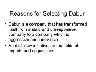Reasons for Selecting Dabur
• Dabur is a company that has transformed
itself from a staid and unresponsive
company to a company which is
aggressive and innovative
• A lot of new initiatives in the fields of
exports and acquisitions.
 