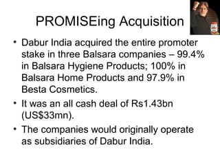 PROMISEing Acquisition
• Dabur India acquired the entire promoter
stake in three Balsara companies – 99.4%
in Balsara Hygiene Products; 100% in
Balsara Home Products and 97.9% in
Besta Cosmetics.
• It was an all cash deal of Rs1.43bn
(US$33mn).
• The companies would originally operate
as subsidiaries of Dabur India.
 