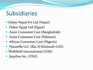 Subsidiaries
 Dabur Nepal Pvt Ltd (Nepal)
 Dabur Egypt Ltd (Egypt)
 Asian Consumer Care (Bangladesh)
 Asian Consumer Care (Pakistan)
 African Consumer Care (Nigeria)
 Naturelle LLC (Ras Al Khaimah-UAE)
 Weikfield International (UAE)
 Jaquline Inc. (USA).
 