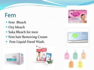 Fem
 Fem Bleach
 Oxy bleach
 Saka Bleach for men
 Fem hair Removing Cream
 Fem Liquid Hand Wash.
 