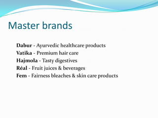 Master brands
 Dabur - Ayurvedic healthcare products
 Vatika - Premium hair care
 Hajmola - Tasty digestives
 Réal - Fruit juices & beverages
 Fem - Fairness bleaches & skin care products
 