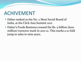 ACHIVEMENT
 Dabur ranked as the No. 2 Most Social Brand of
  India, at the Click Asia Summit 2012
 Dabur’s Foods Business crossed the Rs. 5 billion ($100
  million) turnover mark in 2011-12. This marks a 10-fold
  jump in sales in nine years.
 