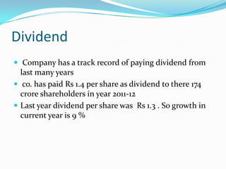Dividend
 Company has a track record of paying dividend from
  last many years
 co. has paid Rs 1.4 per share as dividend to there 174
  crore shareholders in year 2011-12
 Last year dividend per share was Rs 1.3 . So growth in
  current year is 9 %
 