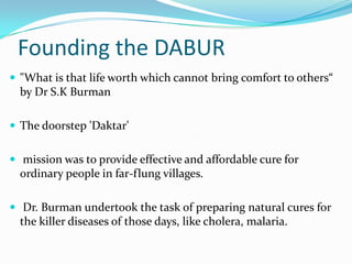 Founding the DABUR
 "What is that life worth which cannot bring comfort to others“
  by Dr S.K Burman

 The doorstep 'Daktar'


 mission was to provide effective and affordable cure for
  ordinary people in far-flung villages.

 Dr. Burman undertook the task of preparing natural cures for
  the killer diseases of those days, like cholera, malaria.
 