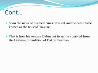 Cont…
 Soon the news of his medicines traveled, and he came to be
  known as the trusted 'Daktar‘

 That is how his venture Dabur got its name - derived from
  the Devanagri rendition of Daktar Burman.
 