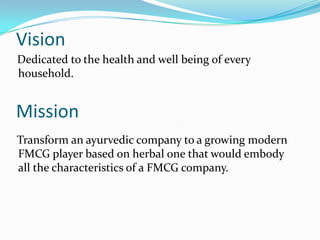 Vision
Dedicated to the health and well being of every
household.


Mission
Transform an ayurvedic company to a growing modern
FMCG player based on herbal one that would embody
all the characteristics of a FMCG company.
 