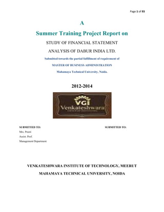 Page 1 of 93

A
Summer Training Project Report on
STUDY OF FINANCIAL STATEMENT
ANALYSIS OF DABUR INDIA LTD.
Submitted towards the partial fulfillment of requirement of
MASTER OF BUSINESS ADMINISTRATION
Mahamaya Technical University, Noida.

2012-2014

SUBMITTED TO:

SUBMITTED TO:

Mrs. Preeti
Assist. Prof.
Management Department

VENKATESHWARA INSTITUTE OF TECHNOLOGY, MEERUT
MAHAMAYA TECHNICAL UNIVERSITY, NOIDA

 