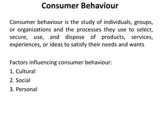 Consumer Behaviour
Consumer behaviour is the study of individuals, groups,
or organizations and the processes they use to select,
secure, use, and dispose of products, services,
experiences, or ideas to satisfy their needs and wants
Factors influencing consumer behaviour:
1. Cultural
2. Social
3. Personal
 