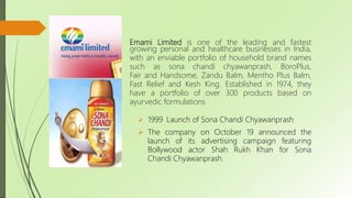 Emami Limited is one of the leading and fastest
growing personal and healthcare businesses in India,
with an enviable portfolio of household brand names
such as sona chandi chyawanprash, BoroPlus,
Fair and Handsome, Zandu Balm, Mentho Plus Balm,
Fast Relief and Kesh King. Established in 1974, they
have a portfolio of over 300 products based on
ayurvedic formulations
 1999 Launch of Sona Chandi Chyawanprash
 The company on October 19 announced the
launch of its advertising campaign featuring
Bollywood actor Shah Rukh Khan for Sona
Chandi Chyawanprash.
 