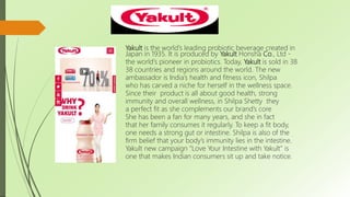 Yakult is the world's leading probiotic beverage created in
Japan in 1935. It is produced by Yakult Honsha Co., Ltd -
the world's pioneer in probiotics. Today, Yakult is sold in 38
38 countries and regions around the world. The new
ambassador is India’s health and fitness icon, Shilpa
who has carved a niche for herself in the wellness space.
Since their product is all about good health, strong
immunity and overall wellness, in Shilpa Shetty they
a perfect fit as she complements our brand’s core
She has been a fan for many years, and she in fact
that her family consumes it regularly. To keep a fit body,
one needs a strong gut or intestine. Shilpa is also of the
firm belief that your body’s immunity lies in the intestine.
Yakult new campaign “Love Your Intestine with Yakult” is
one that makes Indian consumers sit up and take notice.
 