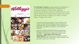 The Kellogg Company, doing business as Kellogg's, is
an American multinational food manufacturing
company, Michigan, United States. Kellogg's
cereal and convenience foods, including crackers and
toaster pastries and markets their products by several
well known brands including Corn Flakes, Frosted
Flakes, Pringles and Cheez
 In a bid to increase penetration of its cereals in the
urban markets further, Kellogg’s India is pushed its
campaign with brand ambassador Saina Nehwal and
looking to strengthen its position in the breakfast
segment.
 A study on Indian’s breakfast habits sponsored by
Kellogg’s states that for 72 per cent of Indians the
breakfast is nutritionally inadequate. With its new
campaign, “ Bade Sapno Ki Sahi Shuruat”
#Feedingdreams the company is hoping to connect
fulfilling dreams with having grain-based breakfast and
giving the right start to the day.
 
