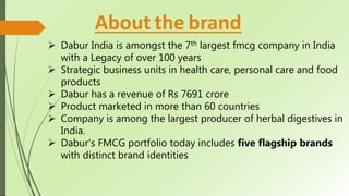 About the brand
 Dabur India is amongst the 7th largest fmcg company in India
with a Legacy of over 100 years
 Strategic business units in health care, personal care and food
products
 Dabur has a revenue of Rs 7691 crore
 Product marketed in more than 60 countries
 Company is among the largest producer of herbal digestives in
India.
 Dabur's FMCG portfolio today includes five flagship brands
with distinct brand identities
 