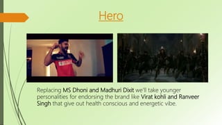 Hero
Replacing MS Dhoni and Madhuri Dixit we’ll take younger
personalities for endorsing the brand like Virat kohli and Ranveer
Singh that give out health conscious and energetic vibe.
 