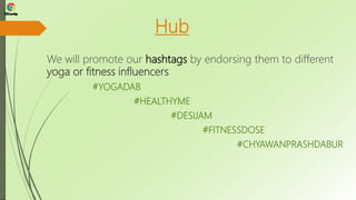 Hub
We will promote our hashtags by endorsing them to different
yoga or fitness influencers
#YOGADAB
#HEALTHYME
#DESIJAM
#FITNESSDOSE
#CHYAWANPRASHDABUR
 