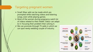 Targeting pregnant women
 Small 30sec add can be made which are
prompted while watching videos and listening
songs, even while playing games.
 Most of the women during pregnancy watch lot
of videos related to their health. Dabur can adapt
to it. Focusing their problem then solving it.
 We can promote through TV adds in which we
can spot newly wedding couple of industry.
 