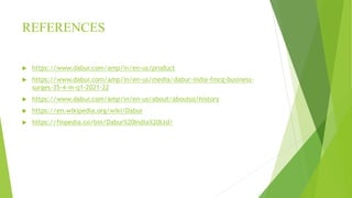 REFERENCES
 https://www.dabur.com/amp/in/en-us/product
 https://www.dabur.com/amp/in/en-us/media/dabur-india-fmcg-business-
surges-35-4-in-q1-2021-22
 https://www.dabur.com/amp/in/en-us/about/aboutus/history
 https://en.wikipedia.org/wiki/Dabur
 https://finpedia.co/bin/Dabur%20India%20Ltd/
 