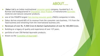 ABOUT….
 Dabur Ltd is an Indian multinational consumer goods company, founded by S. K.
Burman and headquartered in Ghaziabad, Uttar Pradesh. It manufactures Ayurvedic
medicine and natural consumer products.
 one of the FOURTH largest fast-moving consumer goods (FMCG) companies in India.
 Dabur derives around 60% of its revenue from the consumer care business, 11% from the
food business and remaining from the international business unit.
 Revenues of over Rs. 9,500 Crore & Market Capitalization of over Rs 100,000 Crore.
 Building on a legacy of quality and experience of over 137 years.
 portfolio of over 250 Herbal/Ayurvedic products.
 Known as the 'Custodian of Ayurveda’.
 