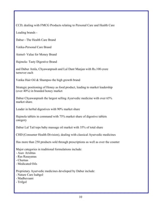 CCD, dealing with FMCG Products relating to Personal Care and Health Care
Leading brands Dabur - The Health Care Brand
Vatika-Personal Care Brand
Anmol- Value for Money Brand
Hajmola- Tasty Digestive Brand
and Dabur Amla, Chyawanprash and Lal Dant Manjan with Rs.100 crore
turnover each
Vatika Hair Oil & Shampoo the high growth brand
Strategic positioning of Honey as food product, leading to market leadership
(over 40%) in branded honey market
Dabur Chyawanprash the largest selling Ayurvedic medicine with over 65%
market share.
Leader in herbal digestives with 90% market share
Hajmola tablets in command with 75% market share of digestive tablets
category
Dabur Lal Tail tops baby massage oil market with 35% of total share
CHD (Consumer Health Division), dealing with classical Ayurvedic medicines
Has more than 250 products sold through prescriptions as well as over the counter
Major categories in traditional formulations include:
- Asav Arishtas
- Ras Rasayanas
- Churnas
- Medicated Oils
Proprietary Ayurvedic medicines developed by Dabur include:
- Nature Care Isabgol
- Madhuvaani
- Trifgol

10

 