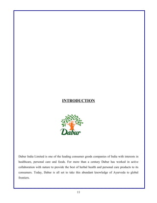 INTRODUCTION

Dabur India Limited is one of the leading consumer goods companies of India with interests in
healthcare, personal care and foods. For more than a century Dabur has worked in active
collaboration with nature to provide the best of herbal health and personal care products to its
consumers. Today, Dabur is all set to take this abundant knowledge of Ayurveda to global
frontiers.

11

 