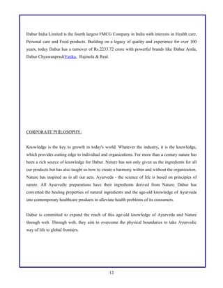 Dabur India Limited is the fourth largest FMCG Company in India with interests in Health care,
Personal care and Food products. Building on a legacy of quality and experience for over 100
years, today Dabur has a turnover of Rs.2233.72 crore with powerful brands like Dabur Amla,
Dabur ChyawanprashVatika, Hajmola & Real.

CORPORATE PHILOSOPHY:
Knowledge is the key to growth in today's world. Whatever the industry, it is the knowledge,
which provides cutting edge to individual and organizations. For more than a century nature has
been a rich source of knowledge for Dabur. Nature has not only given us the ingredients for all
our products but has also taught us how to create a harmony within and without the organization.
Nature has inspired us in all our acts. Ayurveda - the science of life is based on principles of
nature. All Ayurvedic preparations have their ingredients derived from Nature. Dabur has
converted the healing properties of natural ingredients and the age-old knowledge of Ayurveda
into contemporary healthcare products to alleviate health problems of its consumers.
Dabur is committed to expand the reach of this age-old knowledge of Ayurveda and Nature
through web. Through web, they aim to overcome the physical boundaries to take Ayurvedic
way of life to global frontiers.

12

 
