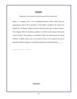 VISION
"Dedicated to the Health and Well Being of Every Household."
Dabur is a company with a set of established business values, which direct its
functioning as well as all its operations. In this, Dabur is guided by the words of its
founder Dr. S K Burman "What is that life worth that cannot give comfort to others."
The company offers its consumers, products to suit their needs and give them good
value for money. The company is committed to follow the ethical practices in doing
business. At Dabur, Nature acts as not only the source of raw material but also an
inspiration and the company is committed to protect the ecological balance

MISSION

16

 
