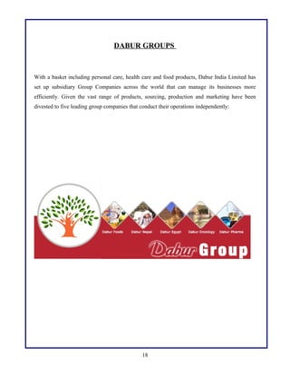 DABUR GROUPS

With a basket including personal care, health care and food products, Dabur India Limited has
set up subsidiary Group Companies across the world that can manage its businesses more
efficiently. Given the vast range of products, sourcing, production and marketing have been
divested to five leading group companies that conduct their operations independently:

18

 