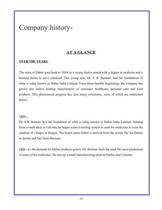 Company historyAT A GLANCE
OVER THE YEARS:
The story of Dabur goes back to 1884, to a young doctor armed with a degree in medicine and a
burning desire to serve mankind. This young man, Dr. S. K. Burman, laid the foundations of
what is today known as Dabur India Limited. From those humble beginnings, the company has
grown into India's leading manufacturer of consumer healthcare, personal care and food
products. This phenomenal progress has seen many milestones, some of which are mentioned
below:

1884 Dr. S K Burman lays the foundation of what is today known as Dabur India Limited. Starting
from a small shop in Calcutta, he began a direct mailing system to send his medicines to even the
smallest of villages in Bengal. The brand name Dabur is derived from the words 'Da' for Daktar
or doctor and 'bur' from Burman.
1896 -As the demand for Dabur products grows, Dr. Burman feels the need for mass production
of some of his medicines. He sets up a small manufacturing plant at Garhia near Calcutta.

19

 