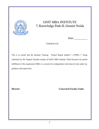 GNIT MBA INSTITUTE
7, Knowledge Park-II, Greater Noida

Date: __________
CERTIFICATE

This is to certify that the Summer Training

Project Report entitled “---TOPIC---” being

submitted by Mr. Rupesh Chandra student of GNIT MBA Institute Third Semester for partial
fulfillment of the requirement MBA is a record of an independent work done by him under my
guidance and supervision.

Director

Concerned Faculty Guide

2

 
