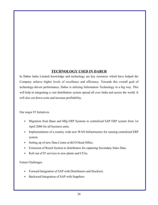 TECHNOLOGY USED IN DABUR
In Dabur India Limited knowledge and technology are key resources which have helped the
Company achieve higher levels of excellence and efficiency. Towards this overall goal of
technology-driven performance, Dabur is utilizing Information Technology in a big way. This
will help in integrating a vast distribution system spread all over India and across the world. It
will also cut down costs and increase profitability.

Our major IT Initiatives


Migration from Baan and Mfg ERP Systems to centralized SAP ERP system from 1st
April 2006 for all business units.



Implementation of a country wide new WAN Infrastructure for running centralized ERP
system.



Setting up of new Data Centre at KCO Head Office.



Extension of Reach System to distributors for capturing Secondary Sales Data.



Roll out of IT services to new plants and CFAs.

Future Challenges


Forward Integration of SAP with Distributors and Stockiest.



Backward Integration of SAP with Suppliers.

28

 