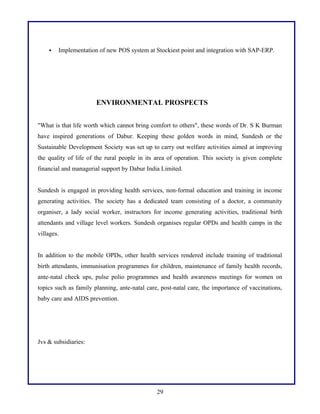 

Implementation of new POS system at Stockiest point and integration with SAP-ERP.

ENVIRONMENTAL PROSPECTS
"What is that life worth which cannot bring comfort to others", these words of Dr. S K Burman
have inspired generations of Dabur. Keeping these golden words in mind, Sundesh or the
Sustainable Development Society was set up to carry out welfare activities aimed at improving
the quality of life of the rural people in its area of operation. This society is given complete
financial and managerial support by Dabur India Limited.
Sundesh is engaged in providing health services, non-formal education and training in income
generating activities. The society has a dedicated team consisting of a doctor, a community
organiser, a lady social worker, instructors for income generating activities, traditional birth
attendants and village level workers. Sundesh organises regular OPDs and health camps in the
villages.
In addition to the mobile OPDs, other health services rendered include training of traditional
birth attendants, immunisation programmes for children, maintenance of family health records,
ante-natal check ups, pulse polio programmes and health awareness meetings for women on
topics such as family planning, ante-natal care, post-natal care, the importance of vaccinations,
baby care and AIDS prevention.

Jvs & subsidiaries:

29

 