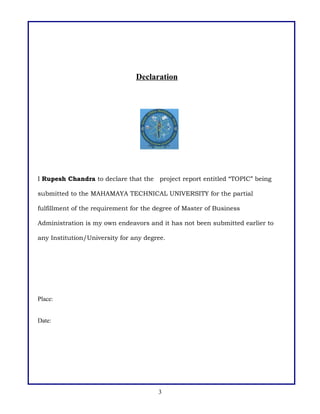 Declaration

I Rupesh Chandra to declare that the project report entitled “TOPIC” being
submitted to the MAHAMAYA TECHNICAL UNIVERSITY for the partial
fulfillment of the requirement for the degree of Master of Business
Administration is my own endeavors and it has not been submitted earlier to
any Institution/University for any degree.

Place:
Date:

3

 