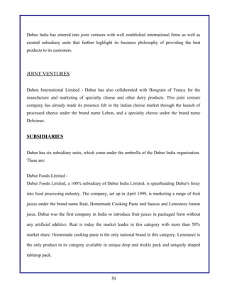 Dabur India has entered into joint ventures with well established international firms as well as
created subsidiary units that further highlight its business philosophy of providing the best
products to its customers.

JOINT VENTURES
Dabon International Limited - Dabur has also collaborated with Bongrain of France for the
manufacture and marketing of specialty cheese and other dairy products. This joint venture
company has already made its presence felt in the Indian cheese market through the launch of
processed cheese under the brand name Lebon, and a specialty cheese under the brand name
Delicieux.

SUBSIDIARIES
Dabur has six subsidiary units, which come under the umbrella of the Dabur India organization.
These are:
Dabur Foods Limited Dabur Foods Limited, a 100% subsidiary of Dabur India Limited, is spearheading Dabur's foray
into food processing industry. The company, set up in April 1999, is marketing a range of fruit
juices under the brand name Real, Homemade Cooking Paste and Sauces and Lemoneez lemon
juice. Dabur was the first company in India to introduce fruit juices in packaged form without
any artificial additive. Real is today the market leader in this category with more than 50%
market share. Homemade cooking paste is the only national brand in this category. Lemoneez is
the only product in its category available in unique drop and trickle pack and uniquely shaped
tabletop pack.

30

 