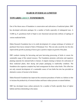 DABUR OVERSEAS LIMITED
TOWARDS GREEN TOMMOROW

One of the thrust areas of foundation is conservation and cultivations of medicinal plants. DRF
has developed cultivation packages for a number of herbs especially of endangered ones. A
15,000 sq. ft. greenhouse built in Nepal is now functional and provides millions of saplings of
various medicinal herbs.

Dabur Research Foundation has to its credit development of a unique technique of isolation of
paclitaxel from leaves instead of bark of Himalayan Yew. This not only saved the tree but also
improved the growth as pruning of leaves gave a positive impact on growth of the plant.
DRF conducts training for harvesting and post harvesting processing of herbs to ensure the
sustainable usage of this natural resource. The Foundation promotes cultivation and organizes
planting materials for selected herbs to farmers. It imparts training to farmers for cultivation of
these medicinal plants, their drying and proper packaging in roadworthy condition. The
foundation also organizes complete buy back arrangement for these select herbs. This effort has
not only ensured development of a sustainable source of rare herbs but also has provided an
alternative source of income to the farmers.
Dabur Research Foundation has improved the extraction procedures of herbs in a fashion so that
to increase the productivity of extracts/isolates and hence reduce pressure on natural habitats.
DRF has developed tissue culture protocols for a number of herbs specially those of alpine
habitat and those diminishing in the nature.

32

 