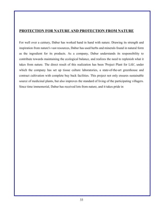 PROTECTION FOR NATURE AND PROTECTION FROM NATURE
For well over a century, Dabur has worked hand in hand with nature. Drawing its strength and
inspiration from nature's vast resources, Dabur has used herbs and minerals found in natural form
as the ingredient for its products. As a company, Dabur understands its responsibility to
contribute towards maintaining the ecological balance, and realizes the need to replenish what it
takes from nature. The direct result of this realization has been 'Project Plant for Life', under
which the company has set up tissue culture laboratories, a state-of-the-art greenhouse and
contract cultivation with complete buy back facilities. This project not only ensures sustainable
source of medicinal plants, but also improves the standard of living of the participating villagers.
Since time immemorial, Dabur has received lots from nature, and it takes pride in

33

 