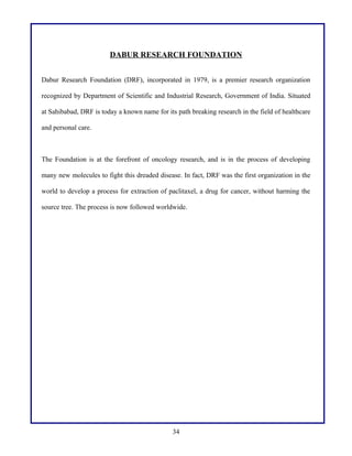 DABUR RESEARCH FOUNDATION
Dabur Research Foundation (DRF), incorporated in 1979, is a premier research organization
recognized by Department of Scientific and Industrial Research, Government of India. Situated
at Sahibabad, DRF is today a known name for its path breaking research in the field of healthcare
and personal care.

The Foundation is at the forefront of oncology research, and is in the process of developing
many new molecules to fight this dreaded disease. In fact, DRF was the first organization in the
world to develop a process for extraction of paclitaxel, a drug for cancer, without harming the
source tree. The process is now followed worldwide.

34

 