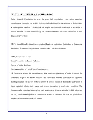 SCIENTIFIC NETWORK & AFFILIATIONS:
Dabur Research Foundation has over the years built associations with various agencies,
organizations, Hospitals, Universities Colleges, Public Laboratories etc. engaged in the Research
& Development activities. This network has helped the foundation in research in the areas of
clinical research, reverse pharmacology of Ayurvedics/Herbals and novel molecules & new
drugs delivery system.

DRF is also affiliated with various professional bodies, organizations, Institutions in the country
and abroad. Some of the organizations with which DRF has affiliations are-

DSIR, Government of India
Expert Committee on Herbal Medicines
Bureau of Indian Standards
Expert Committee of United States Pharmacopoeia
DRF conducts training for harvesting and post harvesting processing of herbs to ensure the
sustainable usage of this natural resource. The Foundation promotes cultivation and organizes
planting materials for selected herbs to farmers. It imparts training to farmers for cultivation of
these medicinal plants, their drying and proper packaging in roadworthy condition. The
foundation also organizes complete buy back arrangement for these select herbs. This effort has
not only ensured development of a sustainable source of rare herbs but also has provided an
alternative source of income to the farmers.

36

 