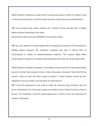 Dabur Research Foundation has improved the extraction procedures of herbs in a fashion so that
to increase the productivity of extracts/isolates and hence reduce pressure on natural habitats.

DRF has developed tissue culture protocols for a number of herbs specially those of alpine
habitat and those diminishing in the nature.
Drug technical Advisory Board, MOH&FW, Government of India

DRF gave new dimension to Chyawanprash after investigating the goodness of Chyawanprash in
building general immunity. The foundation conducted more than 12 clinical trials on
Chyawanprash to validate its immunomodulation properties. This research helped Dabur
Chyawanprash to reposition it as herbal immunomodulator that builds you up from deep within.

Dabur Research Foundation developed a value-added coconut based hair oil that experimentally
proved to be better than coconut oil alone. Today, that product, christened Vatika Hair Oil, has
created a niche for itself with others trying to emulate it. Vatika shampoo normal and antidandruff are well set to follow in the footsteps of Vatika Hair Oil.
DRF is the first organization in the world to isolate the anticancer drug, Paclitaxel, from the
leaves of Himalayan Yew Tree using a unique eco-friendly process without causing any harm to
the tree. The Foundation is only the second organization in world to evolve the technology for
isolation of Paclitaxel.

37

 