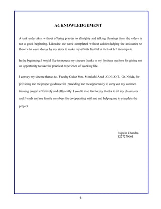ACKNOWLEDGEMENT
A task undertaken without offering prayers to almighty and talking blessings from the elders is
not a good beginning. Likewise the work completed without acknowledging the assistance to
those who were always by my sides to make my efforts fruitful in the task left incomplete.
In the beginning, I would like to express my sincere thanks to my Institute teachers for giving me
an opportunity to take the practical experience of working life.
I convey my sincere thanks to , Faculty Guide Mrs. Minakshi Azad , G.N.I.O.T. Gr. Noida, for
providing me the proper guidance for providing me the opportunity to carry out my summer
training project effectively and efficiently. I would also like to pay thanks to all my classmates
and friends and my family members for co-operating with me and helping me to complete the
project.

Rupesh Chandra
1227270061

4

 