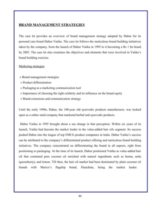 BRAND MANAGEMENT STRATEGIES
The case let provides an overview of brand management strategy adopted by Dabur for its
personal care brand Dabur Vatika. The case let follows the meticulous brand building initiatives
taken by the company, from the launch of Dabur Vatika in 1995 to it becoming a Rs 1 bn brand
by 2003. The case let also examines the objectives and elements that were involved in Vatika’s
brand building exercise.
Marketing strategies
» Brand management strategies
» Product differentiation
» Packaging as a marketing communication tool
» Importance of choosing the right celebrity and its influence on the brand equity
» Brand extensions and communication strategy
Until the early 1990s, Dabur, the 100-year old ayurvedic products manufacturer, was looked
upon as a rather staid company that marketed herbal and ayurvedic products.
Dabur Vatika in 1995 brought about a sea change in that perception. Within six years of its
launch, Vatika had become the market leader in the value-added hair oils segment. Its success
pushed Dabur into the league of top FMCG product companies in India. Dabur Vatika’s success
can be attributed to the company’s differentiated product offering and meticulous brand building
initiatives. The company concentrated on differentiating the brand in all aspects, right from
positioning to packaging. At the time of its launch, Dabur positioned Vatika as value-added hair
oil that contained pure coconut oil enriched with natural ingredients such as henna, amla
(gooseberry), and lemon. Till then, the hair oil market had been dominated by plain coconut oil
brands

with

Marico’s

flagship

brand,

Parachute,

46

being

the

market

leader.

 