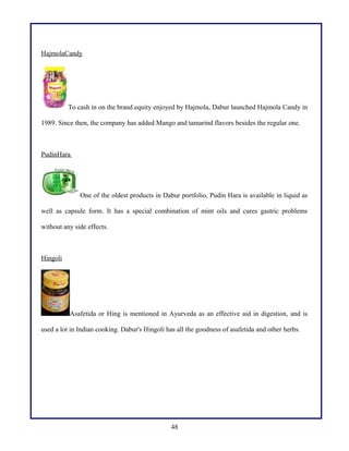 HajmolaCandy

To cash in on the brand equity enjoyed by Hajmola, Dabur launched Hajmola Candy in
1989. Since then, the company has added Mango and tamarind flavors besides the regular one.

PudinHara

One of the oldest products in Dabur portfolio, Pudin Hara is available in liquid as
well as capsule form. It has a special combination of mint oils and cures gastric problems
without any side effects.

Hingoli

Asafetida or Hing is mentioned in Ayurveda as an effective aid in digestion, and is
used a lot in Indian cooking. Dabur's Hingoli has all the goodness of asafetida and other herbs.

48

 